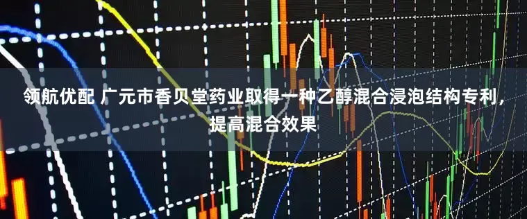 领航优配 广元市香贝堂药业取得一种乙醇混合浸泡结构专利，提高混合效果