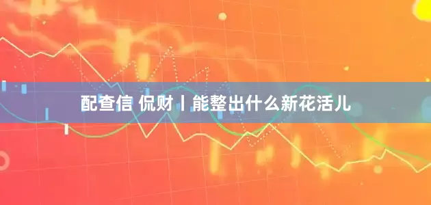 配查信 侃财丨能整出什么新花活儿
