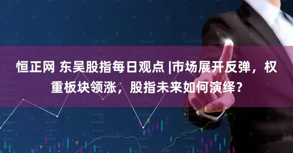 恒正网 东吴股指每日观点 |市场展开反弹，权重板块领涨，股指未来如何演绎？