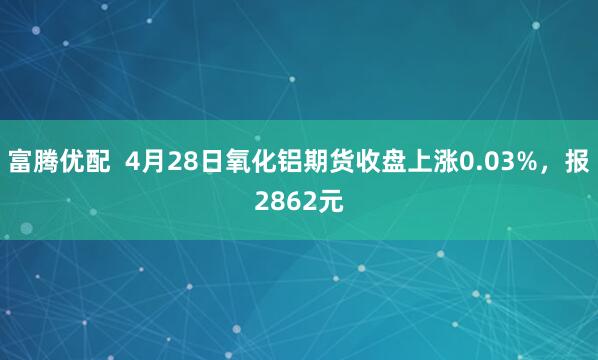 富腾优配  4月28日氧化铝期货收盘上涨0.03%，报2862元