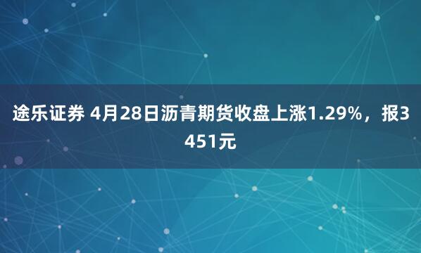 途乐证券 4月28日沥青期货收盘上涨1.29%，报3451元