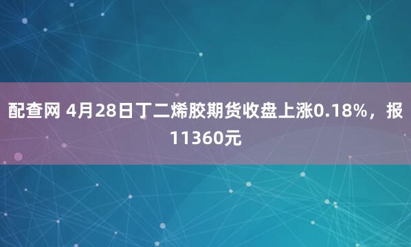 配查网 4月28日丁二烯胶期货收盘上涨0.18%，报11360元