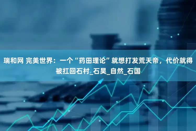 瑞和网 完美世界：一个“药田理论”就想打发荒天帝，代价就得被扛回石村_石昊_自然_石国