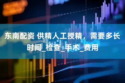 东南配资 供精人工授精，需要多长时间_检查_手术_费用