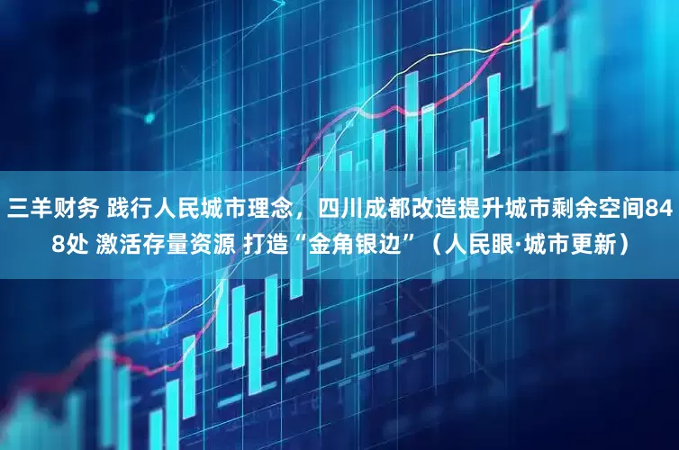 三羊财务 践行人民城市理念，四川成都改造提升城市剩余空间848处 激活存量资源 打造“金角银边”（人民眼·城市更新）
