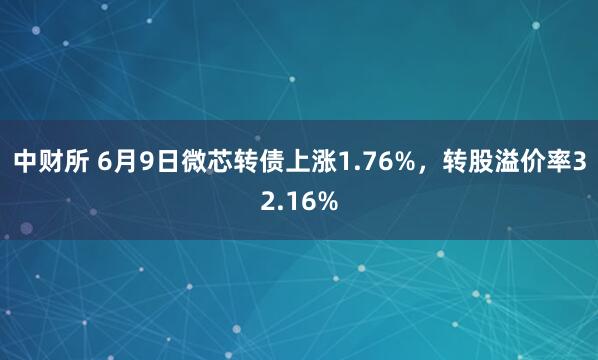 中财所 6月9日微芯转债上涨1.76%，转股溢价率32.16%