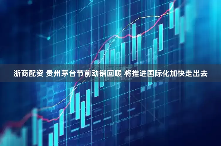 浙商配资 贵州茅台节前动销回暖 将推进国际化加快走出去
