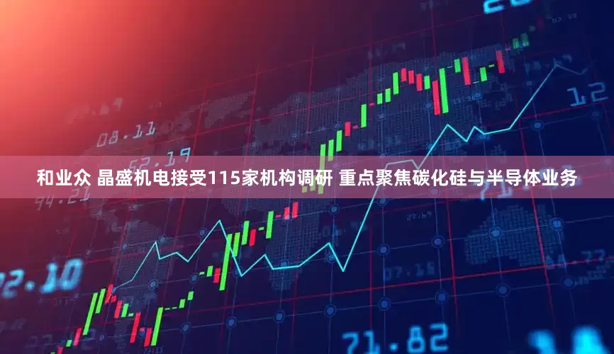 和业众 晶盛机电接受115家机构调研 重点聚焦碳化硅与半导体业务