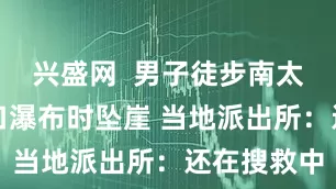 兴盛网  男子徒步南太行山老龙口瀑布时坠崖 当地派出所：还在搜救中