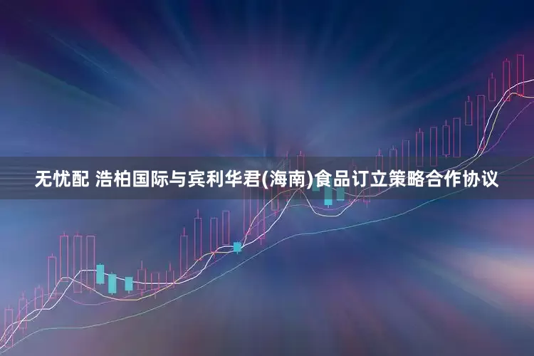 无忧配 浩柏国际与宾利华君(海南)食品订立策略合作协议