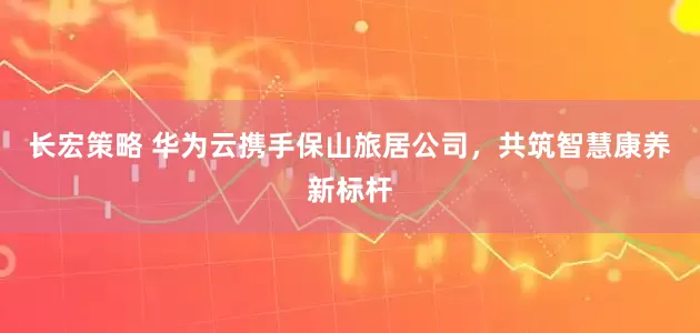 长宏策略 华为云携手保山旅居公司，共筑智慧康养新标杆