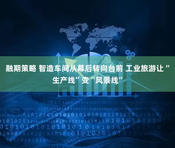 融期策略 智造车间从幕后转向台前 工业旅游让“生产线”变“风景线”